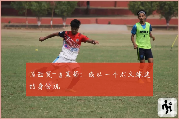 马西莫-吉莱蒂：我以一个尤文球迷的身份说