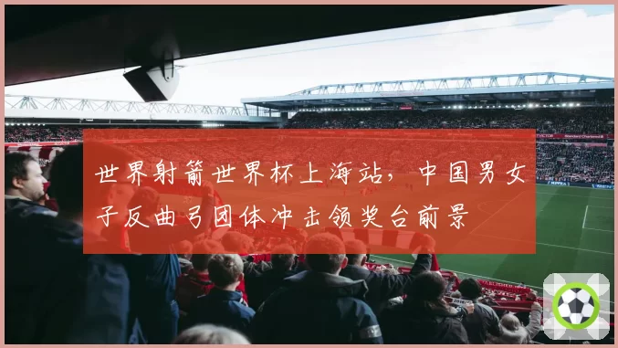 世界射箭世界杯上海站，中国男女子反曲弓团体冲击领奖台前景