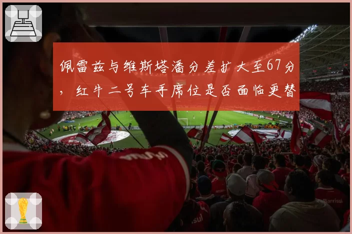 佩雷兹与维斯塔潘分差扩大至67分,红牛二号车手席位是否面临更替?