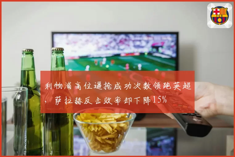 利物浦高位逼抢成功次数领跑英超,萨拉赫反击效率却下降15%