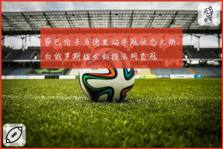萨巴伦卡马德里站夺冠状态火热，白俄罗斯猛女剑指法网首冠