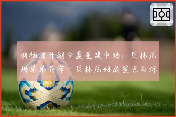 利物浦计划今夏重建中场,贝林厄姆弟弟乔布·贝林厄姆成重点目标