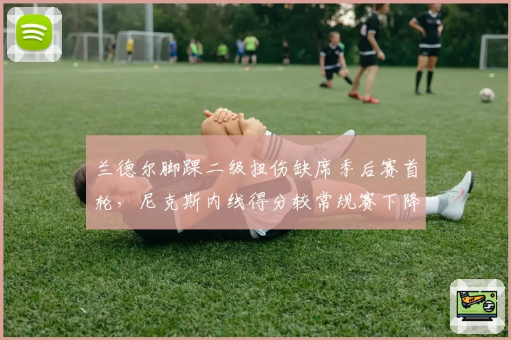 兰德尔脚踝二级扭伤缺席季后赛首轮，尼克斯内线得分较常规赛下降14.8分