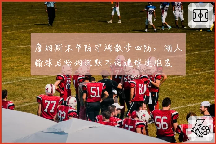 詹姆斯末节防守端散步回防，湖人输球后哈姆沉默不语遭球迷炮轰