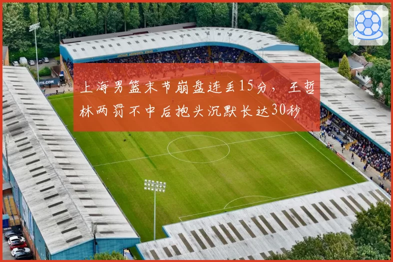 上海男篮末节崩盘连丢15分，王哲林两罚不中后抱头沉默长达30秒