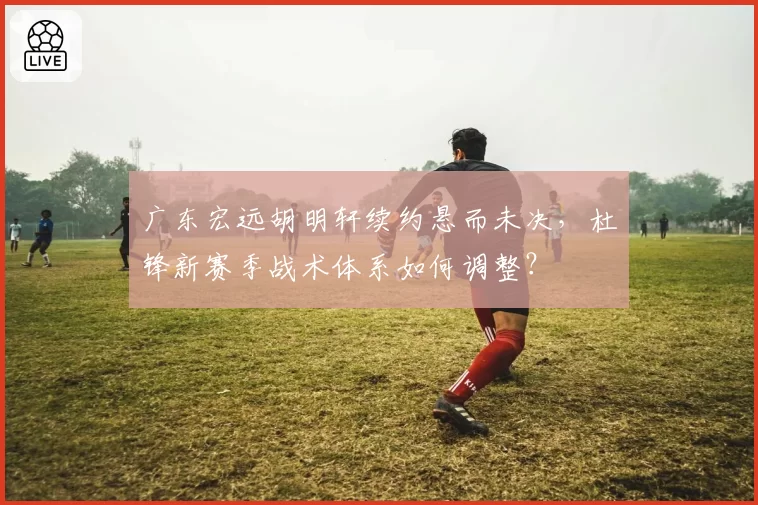 广东宏远胡明轩续约悬而未决,杜锋新赛季战术体系如何调整?