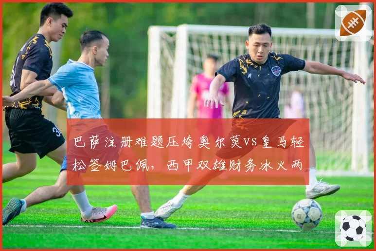 巴萨注册难题压垮奥尔莫vs皇马轻松签姆巴佩,西甲双雄财务冰火两重天