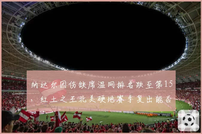 纳达尔因伤缺席温网排名跌至第15,红土之王北美硬地赛季复出能否保住前20