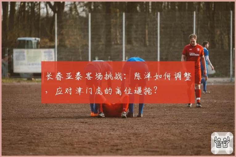 长春亚泰客场挑战:陈洋如何调整,应对津门虎的高位逼抢?