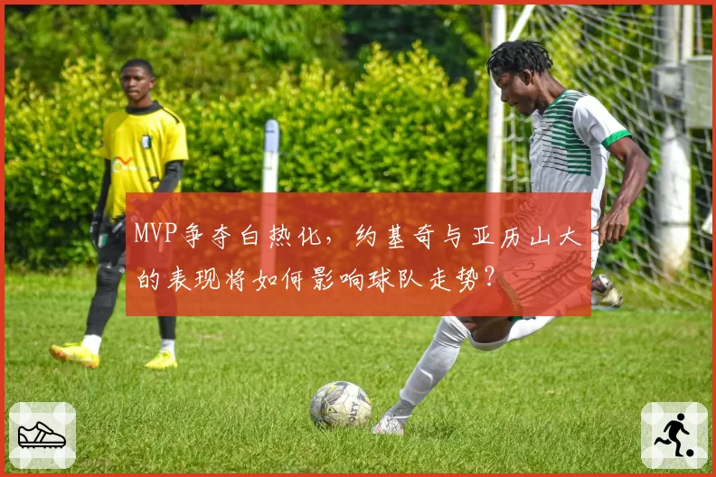 MVP争夺白热化，约基奇与亚历山大的表现将如何影响球队走势？