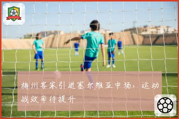 梅州客家引进塞尔维亚中场,运动战效率待提升
