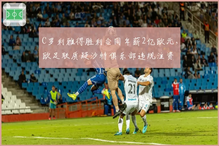 C罗利雅得胜利合同年薪2亿欧元，欧足联质疑沙特俱乐部违规注资
