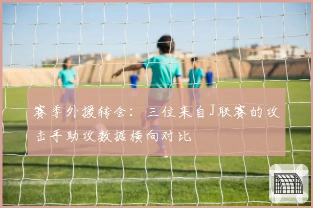 赛季外援转会:三位来自J联赛的攻击手助攻数据横向对比