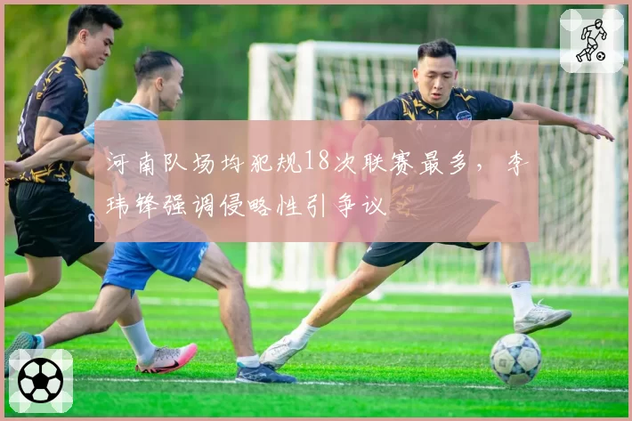河南队场均犯规18次联赛最多，李玮锋强调侵略性引争议