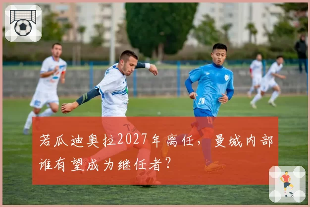 若瓜迪奥拉2027年离任,曼城内部谁有望成为继任者?