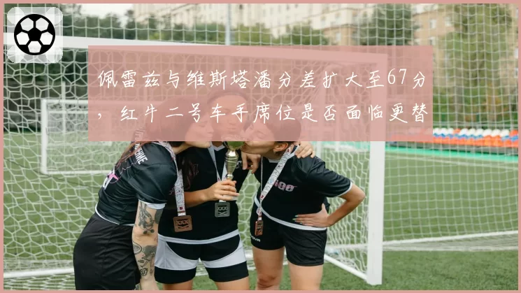 佩雷兹与维斯塔潘分差扩大至67分,红牛二号车手席位是否面临更替?