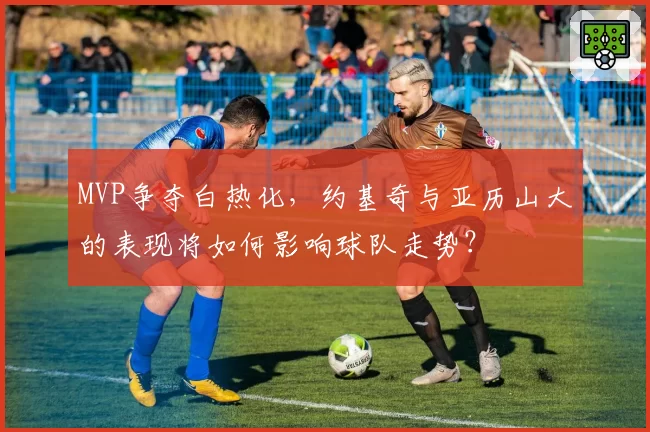 MVP争夺白热化，约基奇与亚历山大的表现将如何影响球队走势？