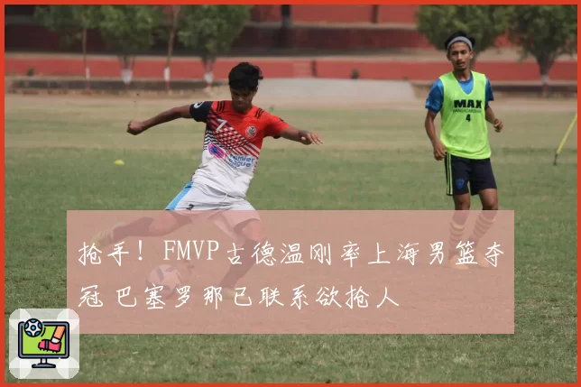 抢手!FMVP古德温刚率上海男篮夺冠 巴塞罗那已联系欲抢人