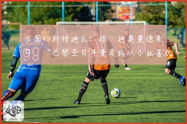 法国vs科特迪瓦：扬·迪奥曼德表示“巴黎圣日耳曼是我从小就喜欢的球队”（2026年6月3日）