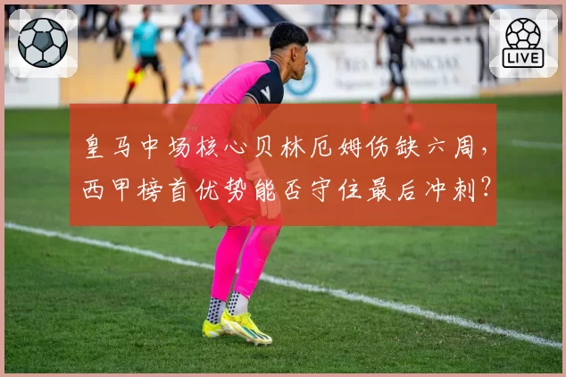 皇马中场核心贝林厄姆伤缺六周，西甲榜首优势能否守住最后冲刺？