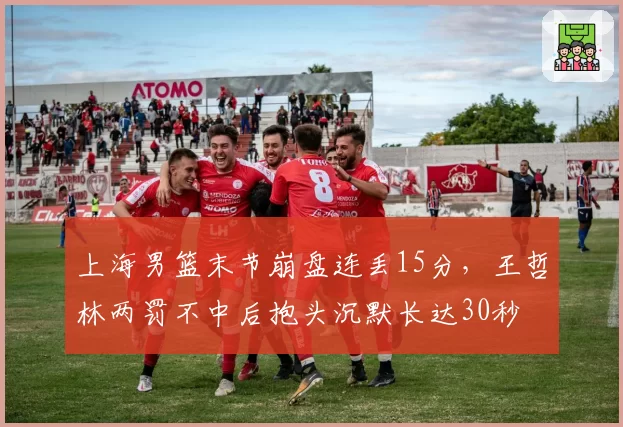 上海男篮末节崩盘连丢15分，王哲林两罚不中后抱头沉默长达30秒