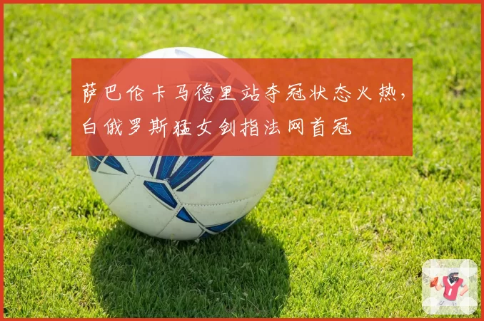 萨巴伦卡马德里站夺冠状态火热，白俄罗斯猛女剑指法网首冠