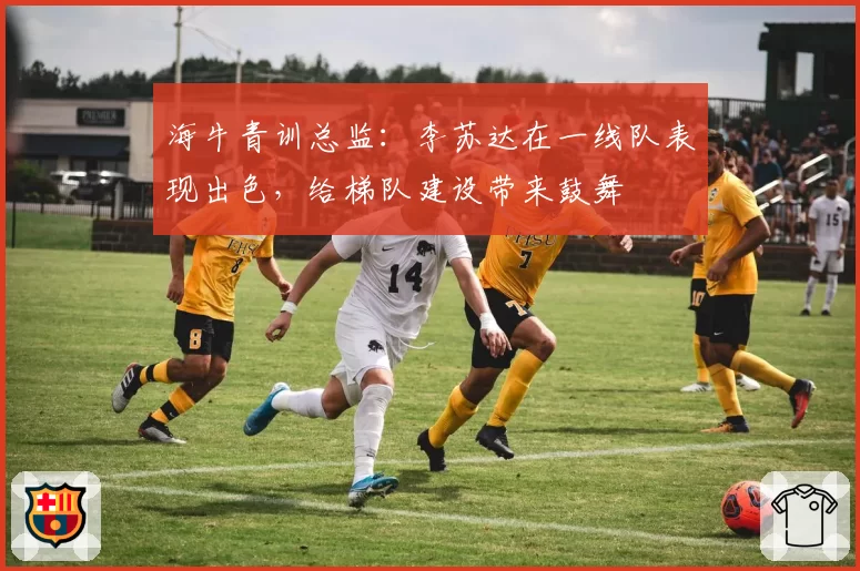 海牛青训总监：李苏达在一线队表现出色，给梯队建设带来鼓舞