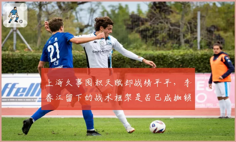 上海久事囤积天赋却战绩平平,李春江留下的战术框架是否已成枷锁?