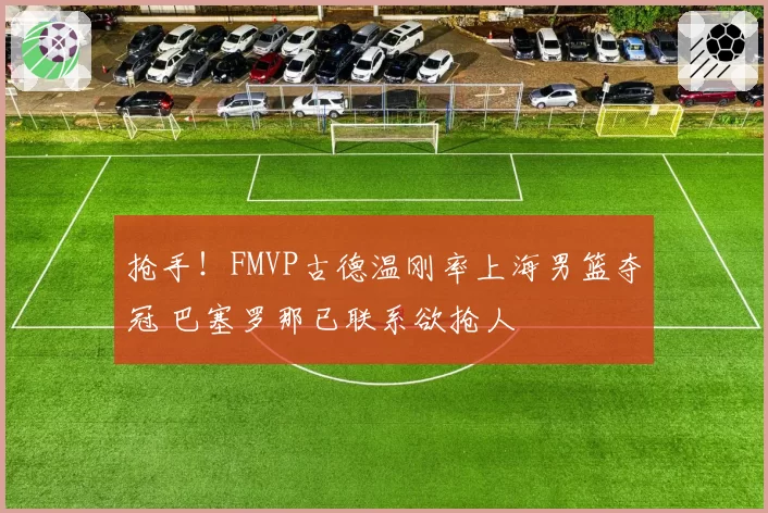 抢手!FMVP古德温刚率上海男篮夺冠 巴塞罗那已联系欲抢人