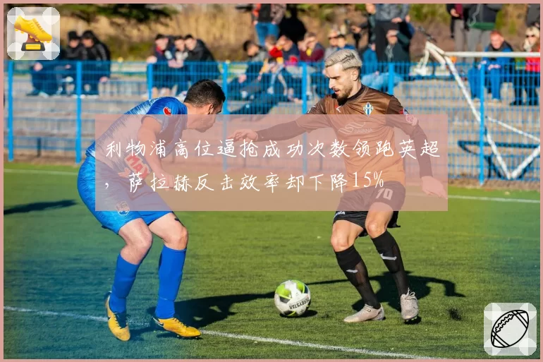 利物浦高位逼抢成功次数领跑英超,萨拉赫反击效率却下降15%