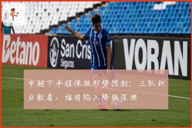中超下半程保级形势预测：三队积分胶着，谁将陷入降级深渊