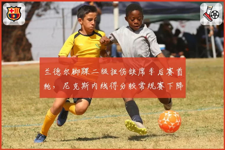 兰德尔脚踝二级扭伤缺席季后赛首轮，尼克斯内线得分较常规赛下降14.8分