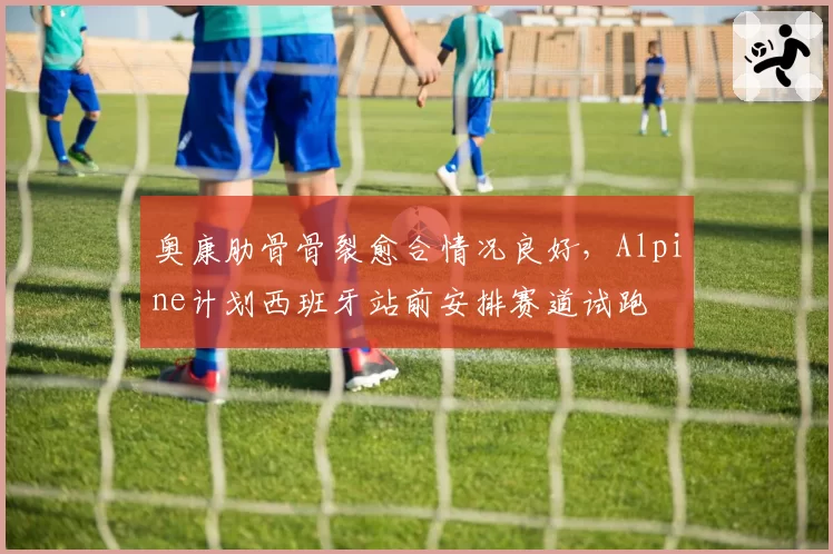 奥康肋骨骨裂愈合情况良好，Alpine计划西班牙站前安排赛道试跑