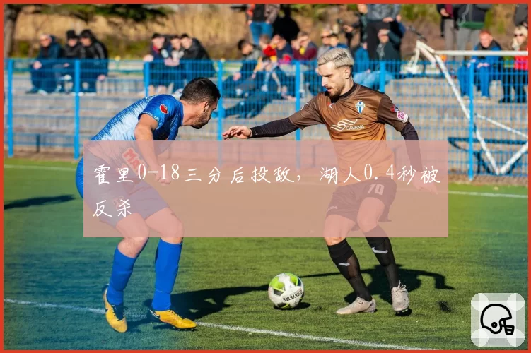 霍里0-18三分后投敌，湖人0.4秒被反杀