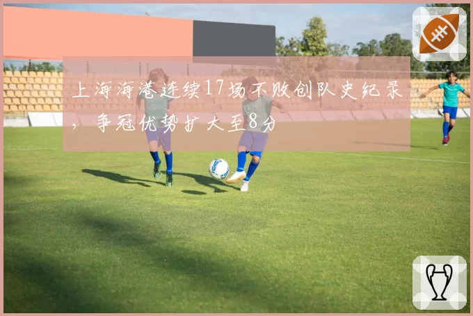 上海海港连续17场不败创队史纪录,争冠优势扩大至8分