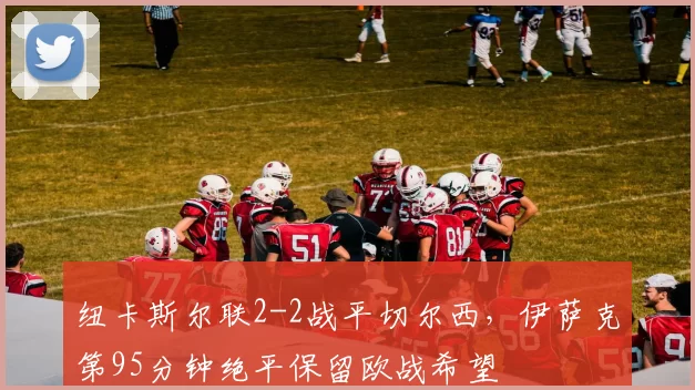 纽卡斯尔联2-2战平切尔西，伊萨克第95分钟绝平保留欧战希望