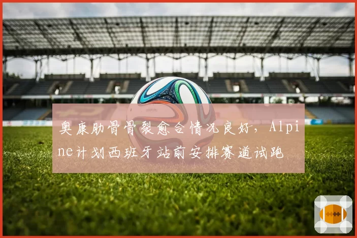 奥康肋骨骨裂愈合情况良好，Alpine计划西班牙站前安排赛道试跑