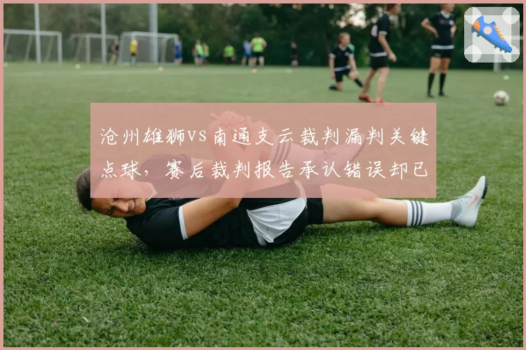 沧州雄狮vs南通支云裁判漏判关键点球，赛后裁判报告承认错误却已无法挽回