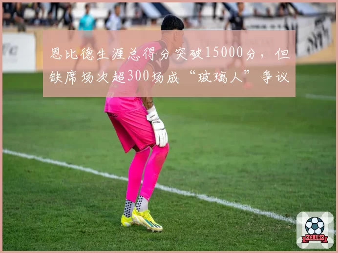 恩比德生涯总得分突破15000分,但缺席场次超300场成“玻璃人”争议