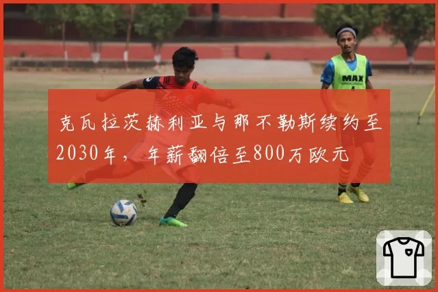 克瓦拉茨赫利亚与那不勒斯续约至2030年,年薪翻倍至800万欧元