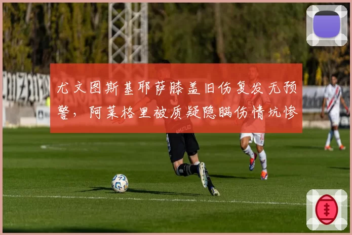 尤文图斯基耶萨膝盖旧伤复发无预警，阿莱格里被质疑隐瞒伤情坑惨球队