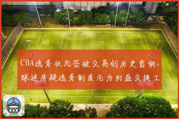 CBA选秀状元签被交易创历史首例,球迷质疑选秀制度沦为利益交换工具