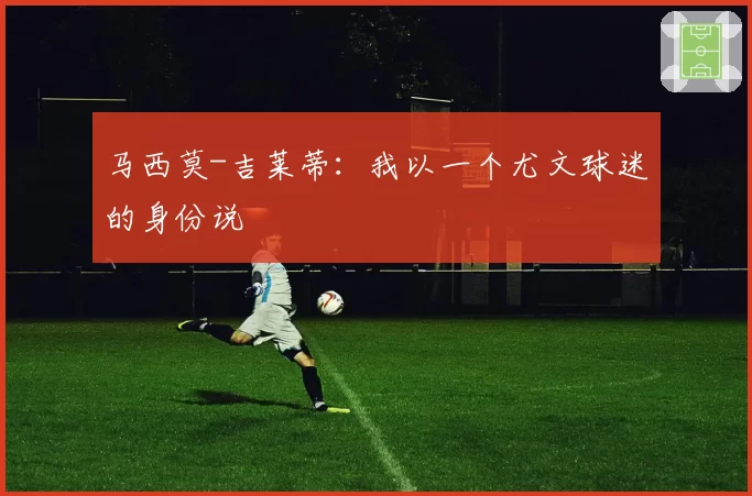 马西莫-吉莱蒂：我以一个尤文球迷的身份说