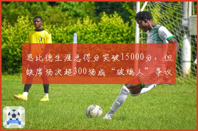 恩比德生涯总得分突破15000分,但缺席场次超300场成“玻璃人”争议