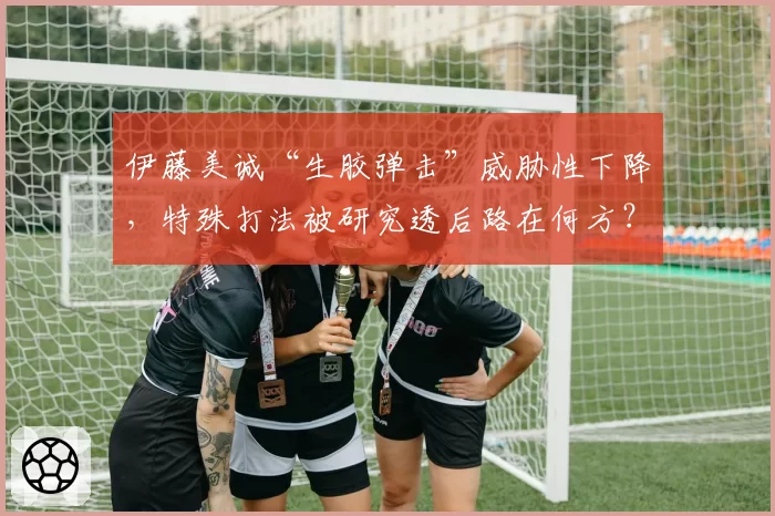 伊藤美诚“生胶弹击”威胁性下降，特殊打法被研究透后路在何方？