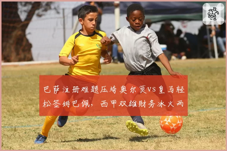 巴萨注册难题压垮奥尔莫vs皇马轻松签姆巴佩,西甲双雄财务冰火两重天