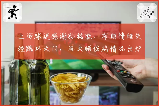 上海球迷感谢孙铭徽，布朗情绪失控踹坏大门，洛夫顿伤病情况出炉