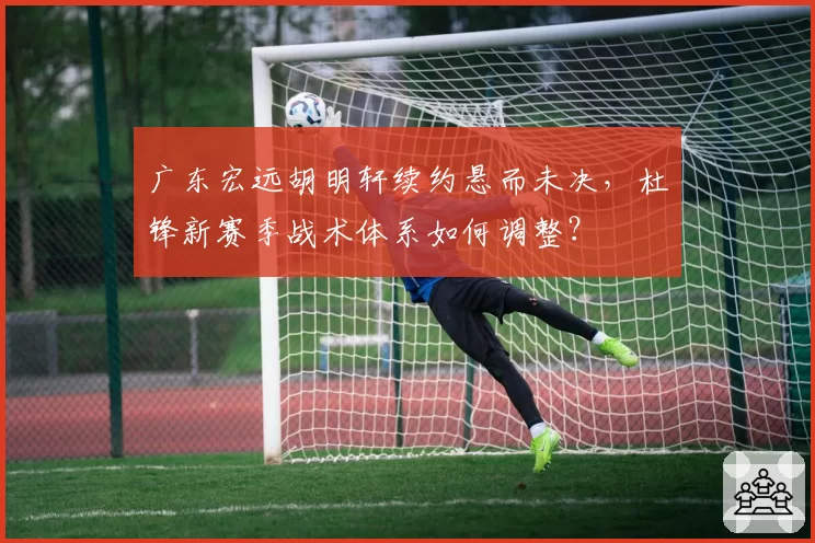 广东宏远胡明轩续约悬而未决,杜锋新赛季战术体系如何调整?
