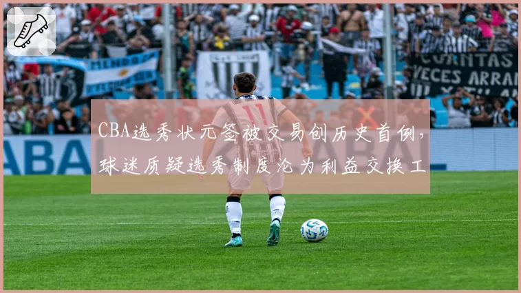 CBA选秀状元签被交易创历史首例,球迷质疑选秀制度沦为利益交换工具