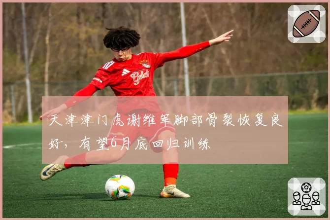 天津津门虎谢维军脚部骨裂恢复良好，有望6月底回归训练
